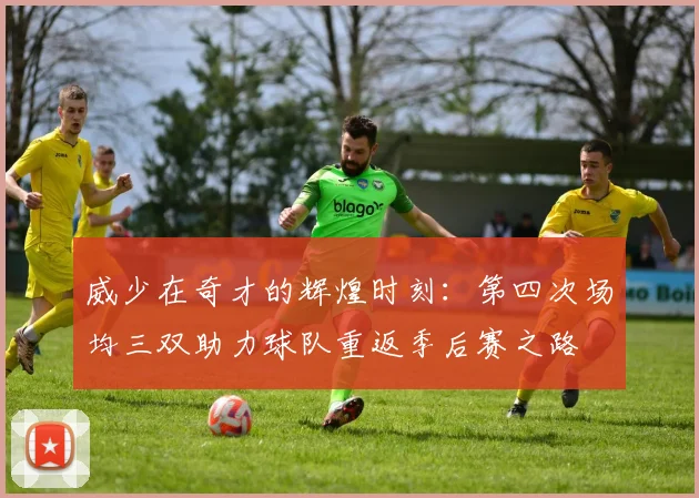 威少在奇才的辉煌时刻：第四次场均三双助力球队重返季后赛之路