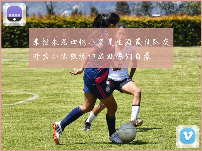 弗拉米尼回忆小罗是生涯最佳队友并为小法教练的成就感到自豪