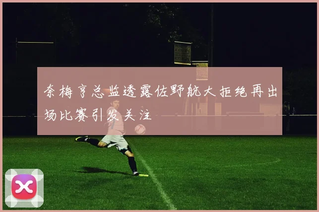 奈梅亨总监透露佐野航大拒绝再出场比赛引发关注