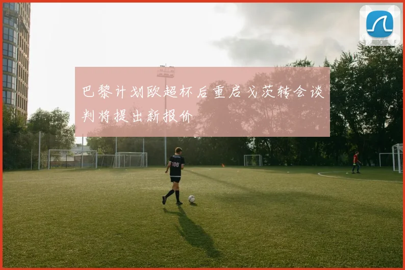 巴黎计划欧超杯后重启戈茨转会谈判将提出新报价