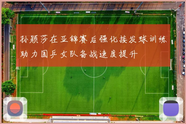 孙颖莎在亚锦赛后强化接发球训练助力国乒女队备战速度提升