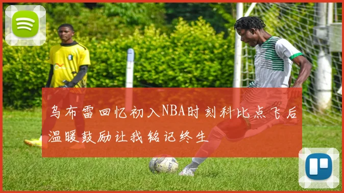 乌布雷回忆初入NBA时刻科比点飞后温暖鼓励让我铭记终生