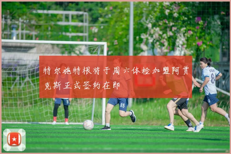 特尔施特根将于周六体检加盟阿贾克斯正式签约在即